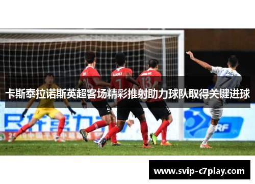 卡斯泰拉诺斯英超客场精彩推射助力球队取得关键进球 卡斯泰拉诺斯英超客场精彩推射助力球队取得关键进球