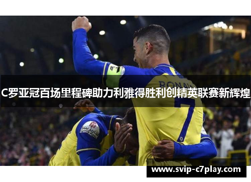 C罗亚冠百场里程碑助力利雅得胜利创精英联赛新辉煌 C罗亚冠百场里程碑助力利雅得胜利创精英联赛新辉煌