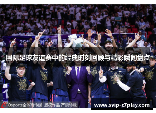 国际足球友谊赛中的经典时刻回顾与精彩瞬间盘点