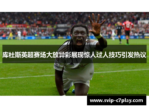 库杜斯英超赛场大放异彩展现惊人过人技巧引发热议 库杜斯英超赛场大放异彩展现惊人过人技巧引发热议